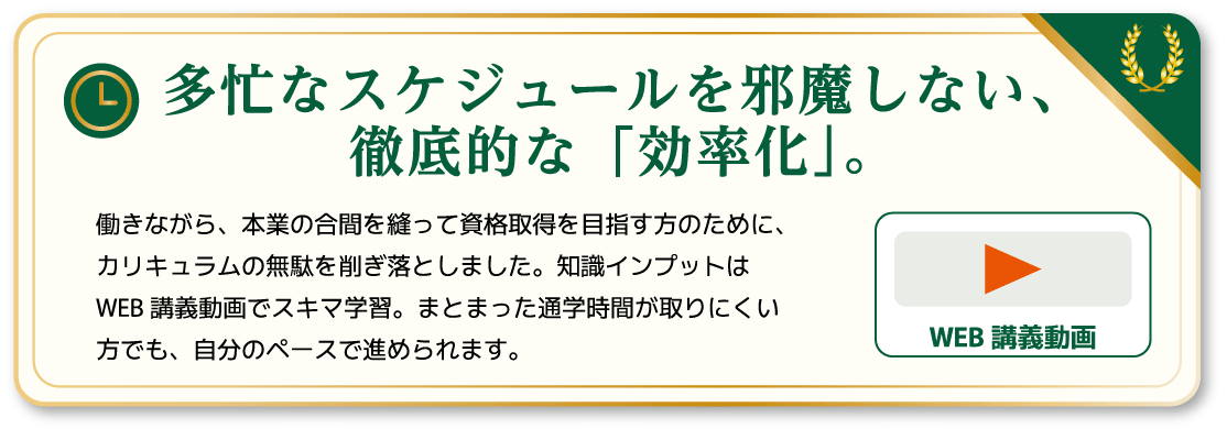 多忙なスケジュールを邪魔しない、徹底的な「効率化」。
働きながら、本業の合間を縫って資格取得を目指す方のために、カリキュラムの無駄を削ぎ落としました。知識インプットはWEB 講義動画でスキマ学習。まとまった通学時間が取りにくい方でも、自分のペースで進められます。