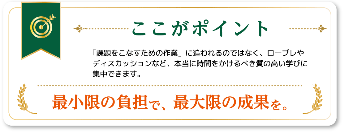 ここがポイント：「課題をこなすための作業」に追われるのではなく、ロープレやディスカッションなど、本当に時間をかけるべき質の高い学びに集中できます。最小限の負担で、最大限の成果を。