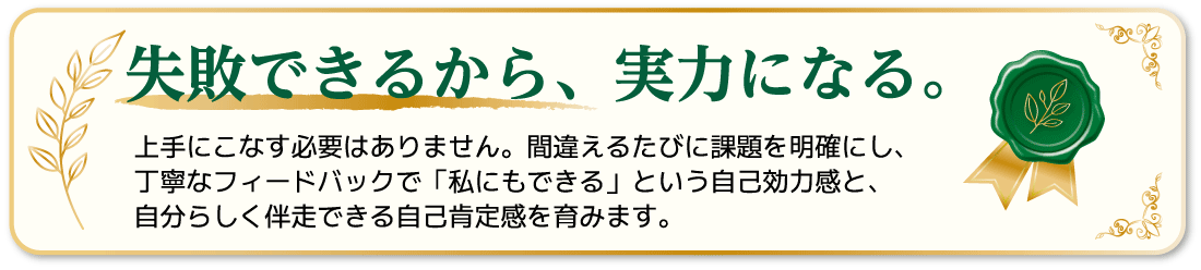 失敗できるから、実力になる。上手にこなす必要はありません。間違えるたびに課題を明確にし、丁寧なフィードバックで「私にもできる」という自己効力感と、自分らしく伴走できる自己肯定感を育みます。