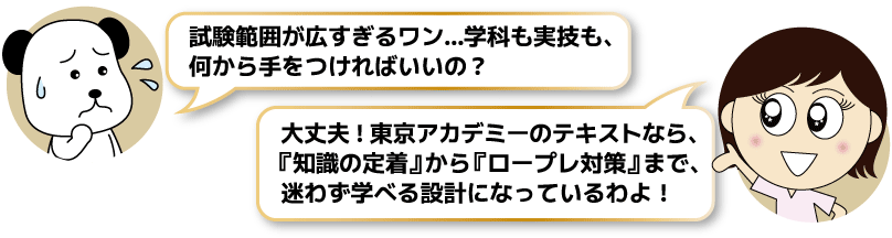 試験範囲が広すぎるワン…学科も実技も、何から手をつければいいの?→大丈夫!東京アカデミーのテキストなら、『知識の定着』から『ロープレ対策』まで、迷わず学べる設計になっているわよ!