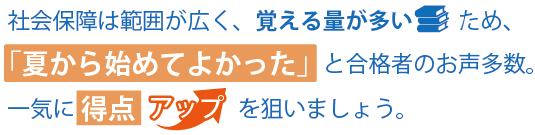 社会保障は範囲が広く、覚える量が多いため、「夏から始めてよかった」と合格者のお声多数。一気に得点アップを狙いましょう。