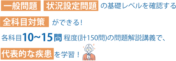 一般問題・状況設定問題の基礎レベルを確認する全科目対策ができる！各科目10～15問程度(計150問)の問題解説講義で、代表的な疾患を学習！