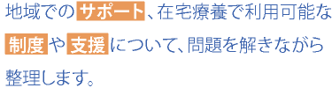 地域での サポート 、在宅療養で利用可能な 制度 や 支援 について、問題を解きながら整理します。