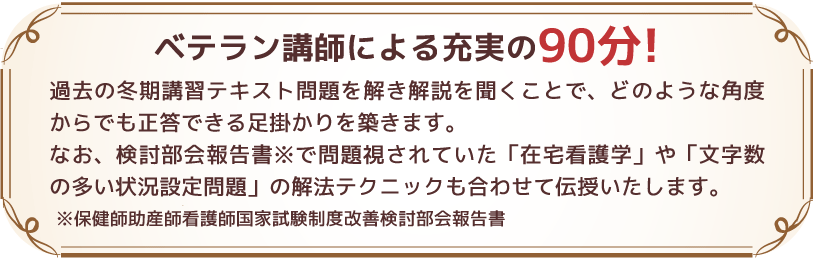 ベテラン講師による充実の90分!過去の冬期講習テキスト問題を解き解説を聞くことで、どのような角度からでも正答できる足掛かりを築きます。
なお、検討部会報告書※で問題視されていた「在宅看護学」や「文字数の多い状況設定問題」の解法テクニックも合わせて伝授いたします。
※保健師助産師看護師国家試験制度改善検討部会報告書