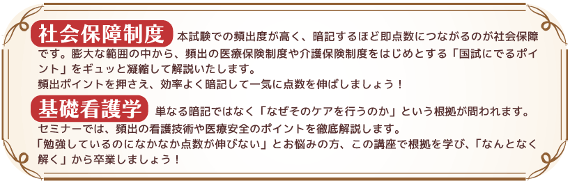 社会保障制度 :本試験での頻出度が高く、暗記するほど即点数につながるのが社会保障です。膨大な範囲の中から、頻出の医療保険制度や介護保険制度をはじめとする「国試にでるポイント」をギュッと凝縮して解説いたします。頻出ポイントを押さえ、効率よく暗記して一気に点数を伸ばしましょう!
基礎看護学:単なる暗記ではなく「なぜそのケアを行うのか」という根拠が問われます。セミナーでは、頻出の看護技術や医療安全のポイントを徹底解説します。「勉強しているのになかなか点数が伸びない」とお悩みの方、この講座で根拠を学び、「なんとなく解く」から卒業しましょう!