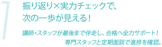 1 振り返り×実力チェックで、
次の一歩が見える!講師・スタッフが最後まで伴走し、合格へ全力サポート!専門スタッフと定期面談で進捗を確認。
