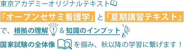 東京アカデミーオリジナルテキスト「オープンセサミ看護学」と「夏期講習テキスト」で、根拠の理解＆知識のインプット。国家試験の全体像を掴み、秋以降の学習に繋げます！