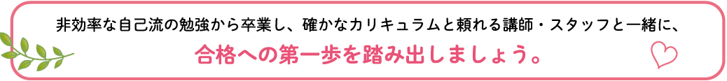 非効率な自己流の勉強から卒業し、確かなカリキュラムと頼れる講師・スタッフと一緒に、合格への第一歩を踏み出しましょう。