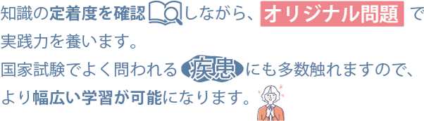 知識の定着度を確認しながら、オリジナル問題で実践力を養います。国家試験で良く問われる疾患にも多数触れますので、より幅広い学習が可能になります。