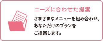 ニーズに合わせた提案～さまざまなメニューを組み合わせ、あなただけのプランをご提案します。