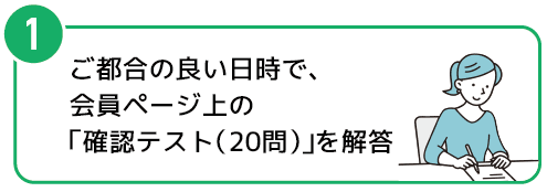 1　ご都合の良い日時で、会員ページ上の「確認テスト（20問）」を解答